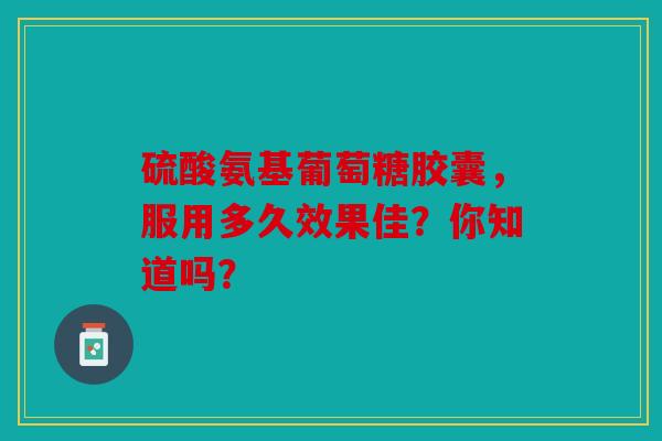 硫酸氨基葡萄糖胶囊，服用多久效果佳？你知道吗？