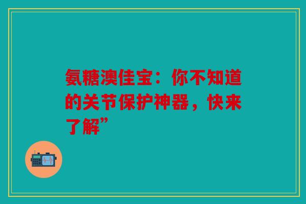 氨糖澳佳宝：你不知道的关节保护神器，快来了解”