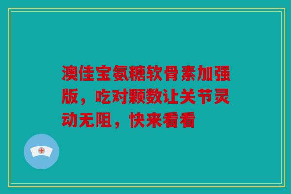 澳佳宝氨糖软骨素加强版，吃对颗数让关节灵动无阻，快来看看