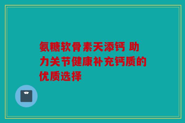 氨糖软骨素天添钙 助力关节健康补充钙质的优质选择