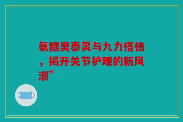 氨糖奥泰灵与九力搭档，揭开关节护理的新风潮”