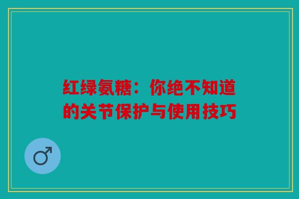 红绿氨糖：你绝不知道的关节保护与使用技巧