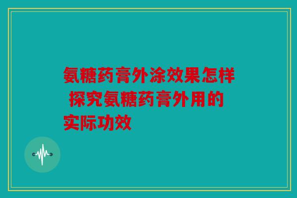 氨糖药膏外涂效果怎样 探究氨糖药膏外用的实际功效