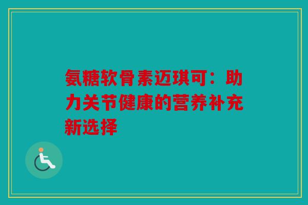 氨糖软骨素迈琪可：助力关节健康的营养补充新选择