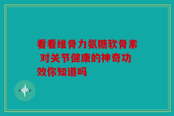 看看维骨力氨糖软骨素 对关节健康的神奇功效你知道吗