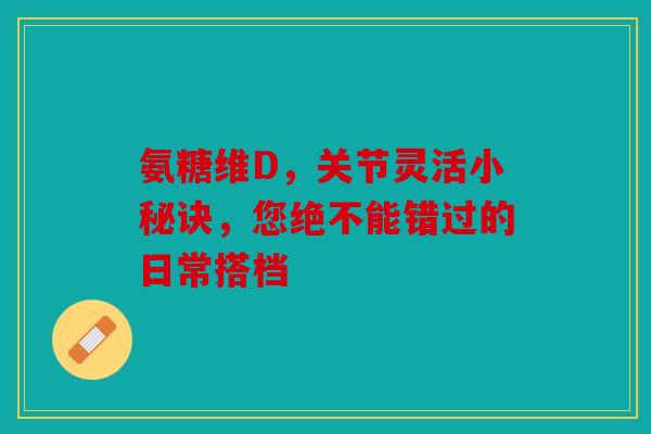 氨糖维D，关节灵活小秘诀，您绝不能错过的日常搭档