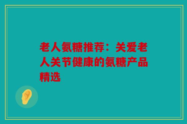 老人氨糖推荐：关爱老人关节健康的氨糖产品精选