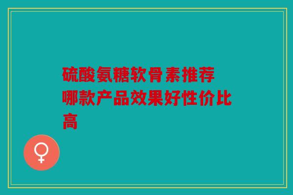 硫酸氨糖软骨素推荐 哪款产品效果好性价比高