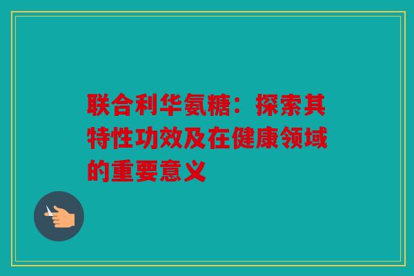 联合利华氨糖：探索其特性功效及在健康领域的重要意义