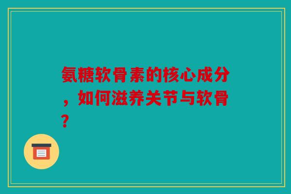 氨糖软骨素的核心成分，如何滋养关节与软骨？