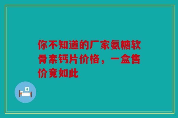 你不知道的厂家氨糖软骨素钙片价格，一盒售价竟如此