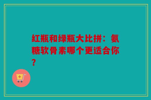 红瓶和绿瓶大比拼：氨糖软骨素哪个更适合你？