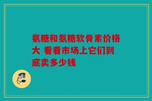 氨糖和氨糖软骨素价格大 看看市场上它们到底卖多少钱