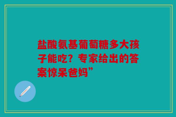 盐酸氨基葡萄糖多大孩子能吃？专家给出的答案惊呆爸妈”