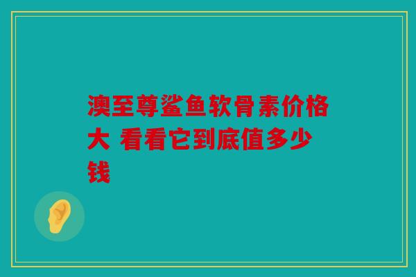 澳至尊鲨鱼软骨素价格大 看看它到底值多少钱