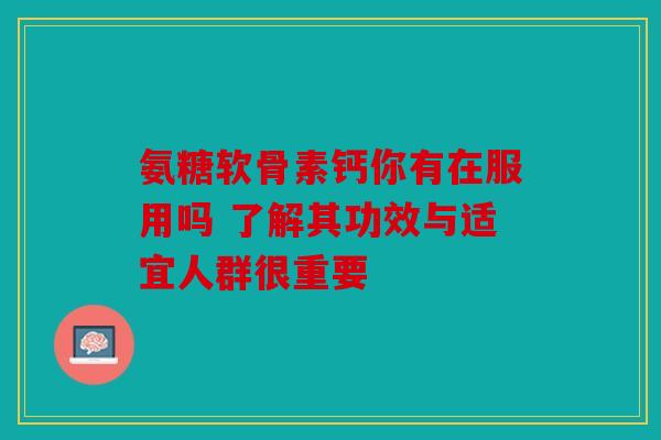 氨糖软骨素钙你有在服用吗 了解其功效与适宜人群很重要