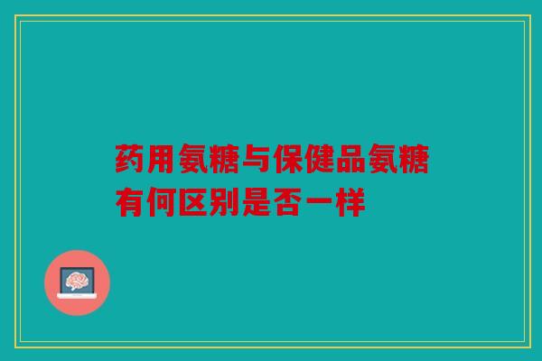 药用氨糖与保健品氨糖有何区别是否一样