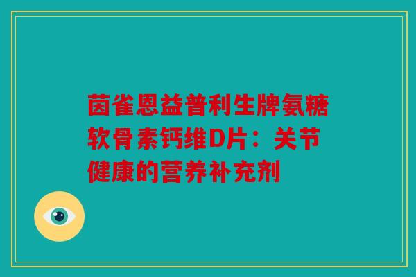 茵雀恩益普利生牌氨糖软骨素钙维D片：关节健康的营养补充剂