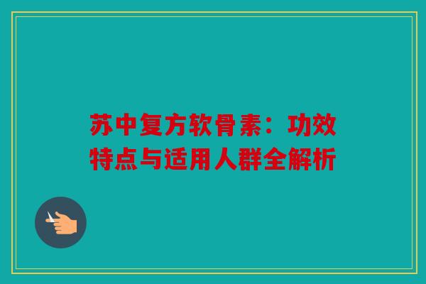 苏中复方软骨素：功效特点与适用人群全解析