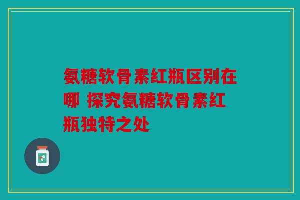 氨糖软骨素红瓶区别在哪 探究氨糖软骨素红瓶独特之处