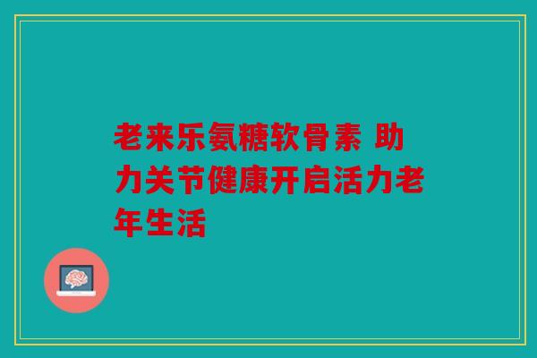 老来乐氨糖软骨素 助力关节健康开启活力老年生活