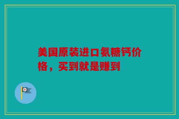 美国原装进口氨糖钙价格，买到就是赚到