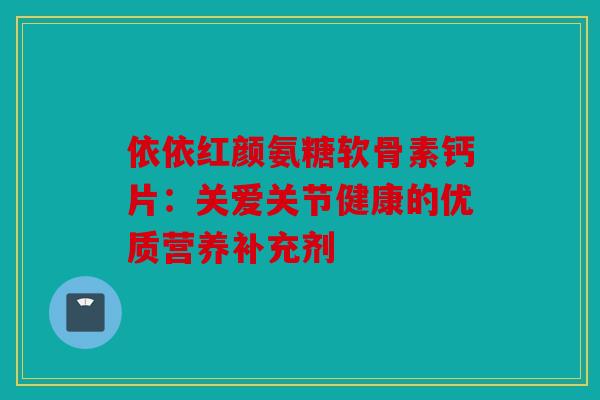 依依红颜氨糖软骨素钙片：关爱关节健康的优质营养补充剂