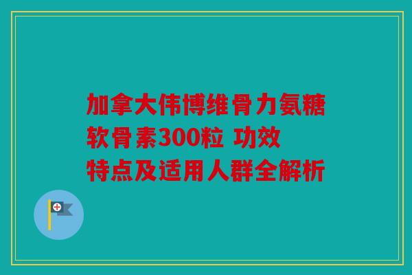 加拿大伟博维骨力氨糖软骨素300粒 功效特点及适用人群全解析