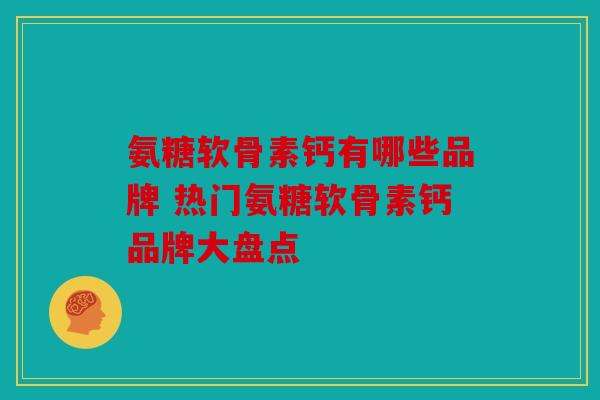 氨糖软骨素钙有哪些品牌 热门氨糖软骨素钙品牌大盘点