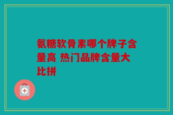 氨糖软骨素哪个牌子含量高 热门品牌含量大比拼