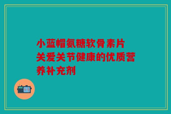 小蓝帽氨糖软骨素片 关爱关节健康的优质营养补充剂