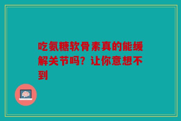 吃氨糖软骨素真的能缓解关节吗？让你意想不到