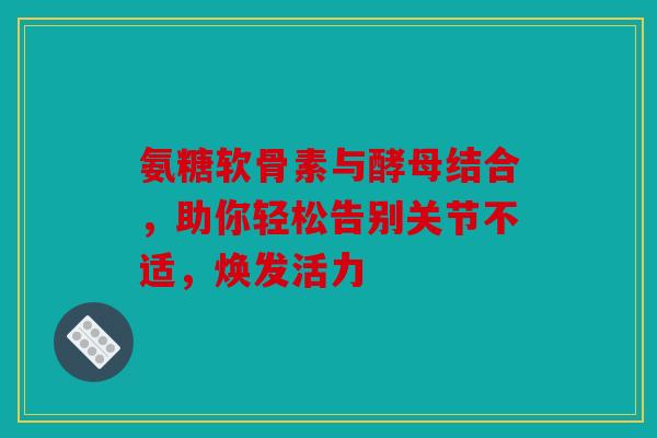 氨糖软骨素与酵母结合，助你轻松告别关节不适，焕发活力