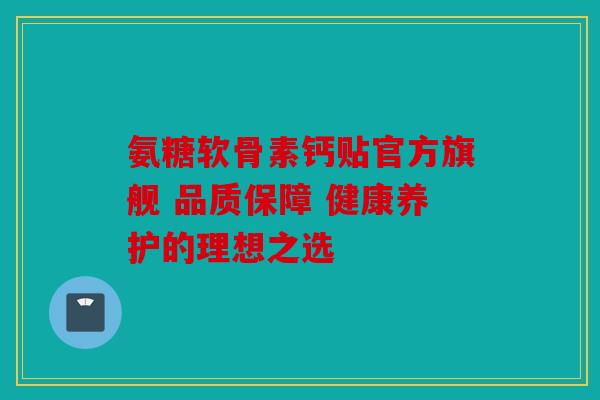 氨糖软骨素钙贴官方旗舰 品质保障 健康养护的理想之选