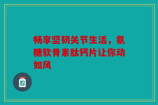 畅享坚韧关节生活，氨糖软骨素肽钙片让你动如风