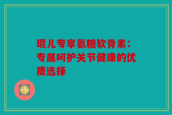 琨儿专享氨糖软骨素：专属呵护关节健康的优质选择