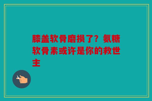 膝盖软骨磨损了？氨糖软骨素或许是你的救世主