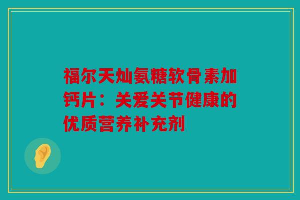 福尔天灿氨糖软骨素加钙片：关爱关节健康的优质营养补充剂