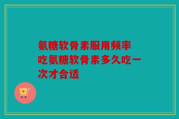 氨糖软骨素服用频率 吃氨糖软骨素多久吃一次才合适