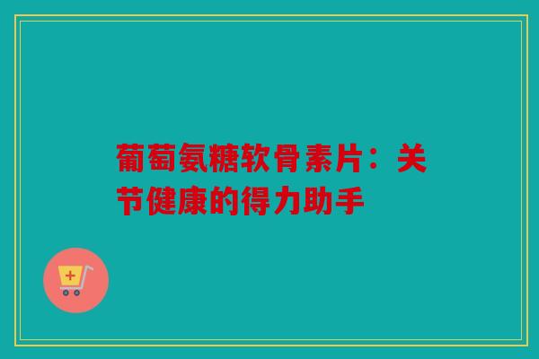 葡萄氨糖软骨素片：关节健康的得力助手
