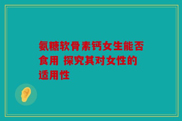 氨糖软骨素钙女生能否食用 探究其对女性的适用性