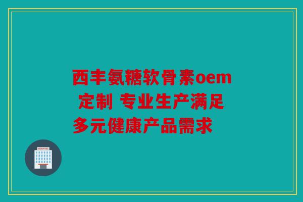 西丰氨糖软骨素oem 定制 专业生产满足多元健康产品需求