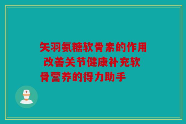 矢羽氨糖软骨素的作用 改善关节健康补充软骨营养的得力助手