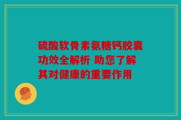 硫酸软骨素氨糖钙胶囊功效全解析 助您了解其对健康的重要作用