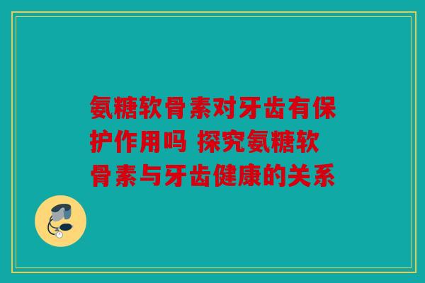 氨糖软骨素对牙齿有保护作用吗 探究氨糖软骨素与牙齿健康的关系
