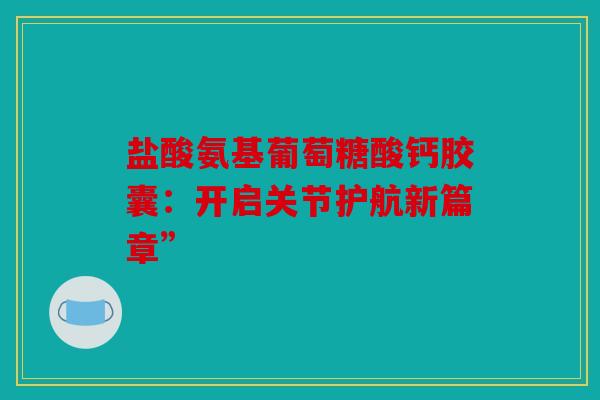 盐酸氨基葡萄糖酸钙胶囊：开启关节护航新篇章”