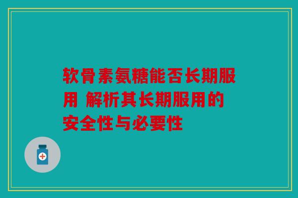 软骨素氨糖能否长期服用 解析其长期服用的安全性与必要性