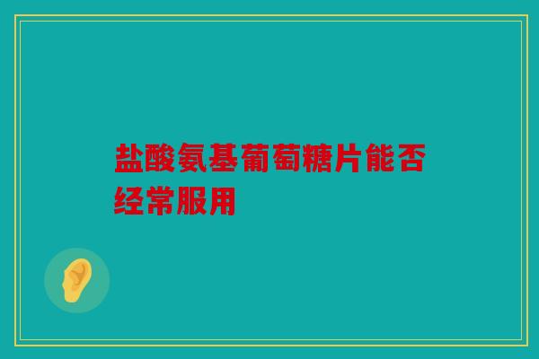 盐酸氨基葡萄糖片能否经常服用