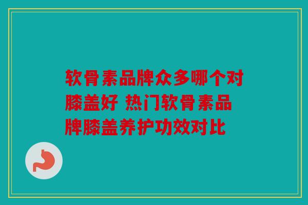 软骨素品牌众多哪个对膝盖好 热门软骨素品牌膝盖养护功效对比