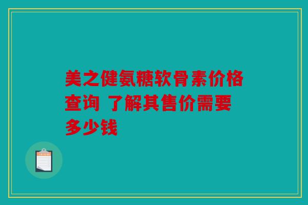 美之健氨糖软骨素价格查询 了解其售价需要多少钱